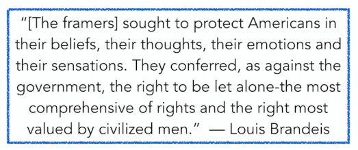 “[The framers] sought to protect Americans in their beliefs, their thoughts, their emotions and their sensations. They conferred, as against the government, the right to be let alone-the most comprehensive of rights and the right most valued by civilized men.”  — Louis Brandeis